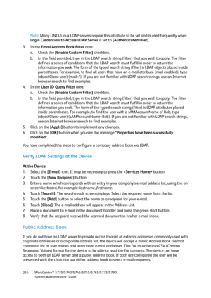 Page 254WorkCentre™ 5735/5740/5745/5755/5765/5775/5790
System Administrator Guide 254
Note:Many UNIX/Linux LDAP servers require this attribute to be set and is used frequently when 
Login Credentials to Access LDAP Server is set to [Authenticated User].
3. In the Email Address Book Filter area:
a. Check the [Enable Custom Filter] checkbox.
b. In the field provided, type in the LDAP search string (filter) that you wish to apply. The filter 
defines a series of conditions that the LDAP search must fulfill in order...