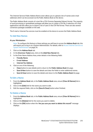 Page 255WorkCentre™ 5735/5740/5745/5755/5765/5775/5790
System Administrator Guide255
The Internet Services Public Address Book screen allows you to upload a list of names and e-mail 
addresses which can be accessed via the Public Address Book at the device.
The Public Address Book consists of a text file a CSV (Comma Separated Values) format. The majority 
of word processing or spreadsheet packages will allow you to create a CSV file. A selection of E-mail 
applications will also allow you to export a list of...