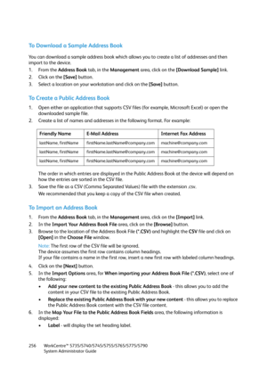 Page 256WorkCentre™ 5735/5740/5745/5755/5765/5775/5790
System Administrator Guide 256
To Download a Sample Address Book
You can download a sample address book which allows you to create a list of addresses and then 
import to the device.
1. From the Address Book tab, in the Management area, click on the [Download Sample] link.
2. Click on the [Save] button.
3. Select a location on your workstation and click on the [Save] button.
To Create a Public Address Book
1. Open either an application that supports CSV...