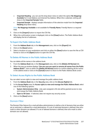 Page 257WorkCentre™ 5735/5740/5745/5755/5765/5775/5790
System Administrator Guide257
•Imported Heading - you can use the drop-down menu to select the option No Mappings 
Available for E-mail Address and Internet Fax Address. When this is selected, nothing will 
show in the Imported Sample fields.
•Imported Sample - displays sample information of the selection made from the Imported 
Heading drop-down menu.
Note:No Mappings Available is not available for Friendly Name. Friendly Name is a required 
field.
7. Click...