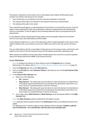 Page 258WorkCentre™ 5735/5740/5745/5755/5765/5775/5790
System Administrator Guide 258
The domain is defined to be the string in the e-mail address which follows the @ symbol. Exact 
matches are checked. Sub-strings are not checked.
• Up to 50 domains can be defined in the list of domains (allowed or restricted).
• The settings will be able to be entered on the Internet Services by an administrator.
• The settings will be able to be cloned.
The e-mail filtering will apply to e-mail destinations for the device’s...