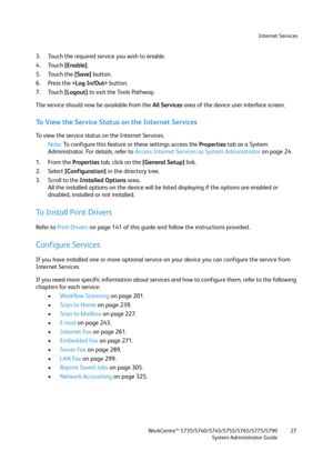 Page 27Internet Services
WorkCentre™ 5735/5740/5745/5755/5765/5775/5790
System Administrator Guide27
3. Touch the required service you wish to enable.
4. Touch [Enable].
5. Touch the [Save] button.
6. Press the  button.
7. Touch [Logout] to exit the Tools Pathway.
The service should now be available from the All Services area of the device user interface screen.
To View the Service Status on the Internet Services
To view the service status on the Internet Services.
Note:To configure this feature or these...