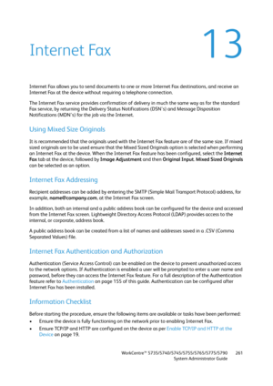 Page 261WorkCentre™ 5735/5740/5745/5755/5765/5775/5790
System Administrator Guide261
13Internet Fax
Internet Fax allows you to send documents to one or more Internet Fax destinations, and receive an 
Internet Fax at the device without requiring a telephone connection.
The Internet Fax service provides confirmation of delivery in much the same way as for the standard 
Fax service, by returning the Delivery Status Notifications (DSN's) and Message Disposition 
Notifications (MDN's) for the job via the...