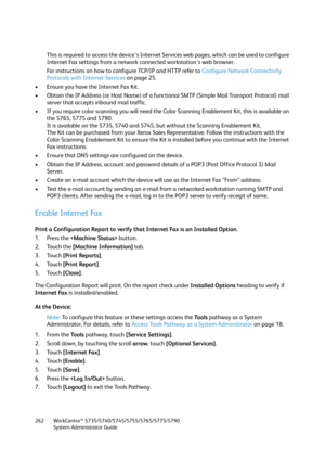 Page 262WorkCentre™ 5735/5740/5745/5755/5765/5775/5790
System Administrator Guide 262
This is required to access the device's Internet Services web pages, which can be used to configure 
Internet Fax settings from a network connected workstation's web browser.
For instructions on how to configure TCP/IP and HTTP refer to Configure Network Connectivity 
Protocols with Internet Services on page 25.
• Ensure you have the Internet Fax Kit.
• Obtain the IP Address (or Host Name) of a functional SMTP (Simple...