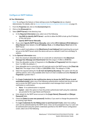 Page 263WorkCentre™ 5735/5740/5745/5755/5765/5775/5790
System Administrator Guide263
Configure an SMTP Address
At Your Workstation:
Note:To configure this feature or these settings access the Properties tab as a System 
Administrator. For details, refer to Access Internet Services as System Administrator on page 24.
1. From the Properties tab, click on the [Connectivity] link.
2. Click on the [Protocols] link.
3. Select [SMTP Server] in the directory tree.
a. In the Required Information area, select one of the...