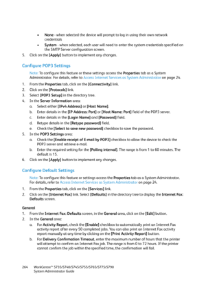 Page 264WorkCentre™ 5735/5740/5745/5755/5765/5775/5790
System Administrator Guide 264
•None - when selected the device will prompt to log in using their own network 
credentials
•System - when selected, each user will need to enter the system credentials specified on 
the SMTP Server configuration screen.
5. Click on the [Apply] button to implement any changes.
Configure POP3 Settings
Note:To configure this feature or these settings access the Properties tab as a System 
Administrator. For details, refer to...