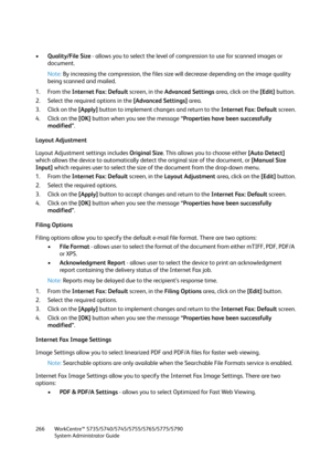 Page 266WorkCentre™ 5735/5740/5745/5755/5765/5775/5790
System Administrator Guide 266
•Quality/File Size - allows you to select the level of compression to use for scanned images or 
document.
Note:By increasing the compression, the files size will decrease depending on the image quality 
being scanned and mailed.
1. From the Internet Fax: Default screen, in the Advanced Settings area, click on the [Edit] button.
2. Select the required options in the [Advanced Settings] area.
3. Click on the [Apply] button to...