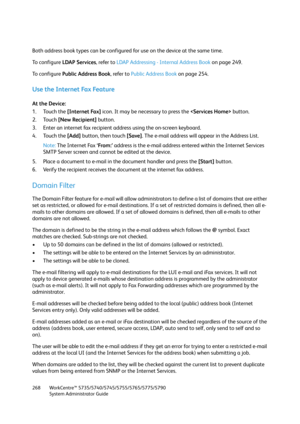 Page 268WorkCentre™ 5735/5740/5745/5755/5765/5775/5790
System Administrator Guide 268
Both address book types can be configured for use on the device at the same time.
To  c o n f i g u r e  LDAP Services, refer to LDAP Addressing - Internal Address Book on page 249.
To  c o n f i g u r e  Public Address Book, refer to Public Address Book on page 254.
Use the Internet Fax Feature
At the Device:
1. Touch the [Internet Fax] icon. It may be necessary to press the  button.
2. Touch [New Recipient] button.
3. Enter...