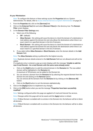 Page 269WorkCentre™ 5735/5740/5745/5755/5765/5775/5790
System Administrator Guide269
At your Workstation:
Note:To configure this feature or these settings access the Properties tab as a System 
Administrator. For details, refer to Access Internet Services as System Administrator on page 24.
1. From the Properties tab, click on the [Services] link.
2. Click on the [Internet Fax] link and select [Domain Filters] in the directory tree. The Domain 
Filter screen displays.
3. In the Domain Filter Settings area:
a....