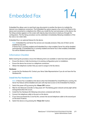 Page 271WorkCentre™ 5735/5740/5745/5755/5765/5775/5790
System Administrator Guide271
14Embedded Fax
Embedded Fax allows users to send hard copy documents to another fax device (or multiple fax 
devices) via a telephone connection. The Embedded Fax option requires a fax card to be fitted to the 
device and connected to a telephone line. When you install the fax card and power on the device, the 
Fax Setup window appears on the screen with step-by-step instructions to lead you through the 
configuration. The Fax...