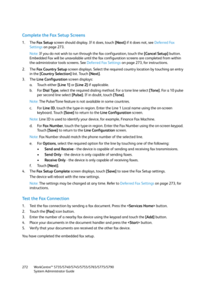 Page 272WorkCentre™ 5735/5740/5745/5755/5765/5775/5790
System Administrator Guide 272
Complete the Fax Setup Screens
1. The Fa x  S e t u p screen should display. If it does, touch [Next] if it does not, see Deferred Fax 
Settings on page 273.
Note:If you do not wish to run through the fax configuration, touch the [Cancel Setup] button. 
Embedded Fax will be unavailable until the fax configuration screens are completed from within 
the administrator tools screens. See Deferred Fax Settings on page 273, for...