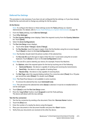 Page 273WorkCentre™ 5735/5740/5745/5755/5765/5775/5790
System Administrator Guide273
Deferred Fax Settings
This procedure is only necessary if you have not yet configured the fax settings, or if you have already 
fitted the fax card and wish to change any settings for the fax option.
At the Device:
Note:To configure this feature or these settings access the Tools pathway as a System 
Administrator. For details, refer to Access Tools Pathway as a System Administrator on page 18.
1. From the To o l s pathway,...