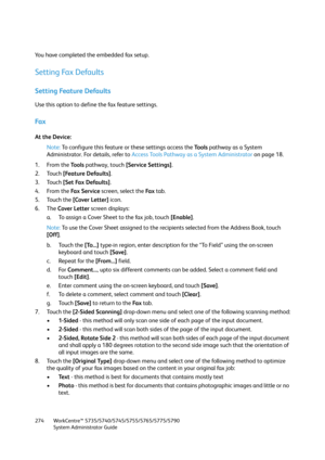 Page 274WorkCentre™ 5735/5740/5745/5755/5765/5775/5790
System Administrator Guide 274
You have completed the embedded fax setup.
Setting Fax Defaults
Setting Feature Defaults
Use this option to define the fax feature settings.
Fa x
At the Device:
Note:To configure this feature or these settings access the Tools pathway as a System 
Administrator. For details, refer to Access Tools Pathway as a System Administrator on page 18.
1. From the To o l s pathway, touch [Service Settings].
2. Touch [Feature Defaults].
3....