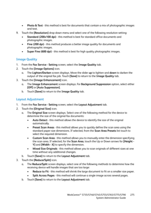 Page 275WorkCentre™ 5735/5740/5745/5755/5765/5775/5790
System Administrator Guide275
•Photo & Text - this method is best for documents that contain a mix of photographic images 
and text.
9. Touch the [Resolution] drop-down menu and select one of the following resolution setting:
•Standard (200x100 dpi) - this method is best for standard office documents and 
photographic images.
•Fine (200 dpi) - this method produces a better image quality for documents and 
photographic images.
•Super Fine (600 dpi) - this...