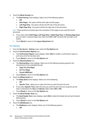 Page 276WorkCentre™ 5735/5740/5745/5755/5765/5775/5790
System Administrator Guide 276
4. Touch the [Book Faxing] icon.
a. The Book Faxing screen displays. Select one of the following options:
•Off
•Both Pages - this option will fax both right and left pages.
•Left Page Only - this option will fax the left side of the document.
•Right Page Only - this option will fax the right side of the document.
Note:These positions are based upon the orientation of the pages as you read the bound 
document.
b. If you select...