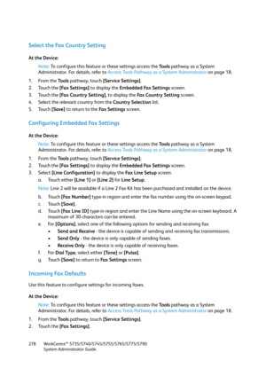 Page 278WorkCentre™ 5735/5740/5745/5755/5765/5775/5790
System Administrator Guide 278
Select the Fax Country Setting
At the Device:
Note:To configure this feature or these settings access the Tools pathway as a System 
Administrator. For details, refer to Access Tools Pathway as a System Administrator on page 18.
1. From the To o l s pathway, touch [Service Settings].
2. Touch the [Fax Settings] to display the Embedded Fax Settings screen.
3. Touch the [Fax Country Setting], to display the Fa x  C o u n t r y  S...