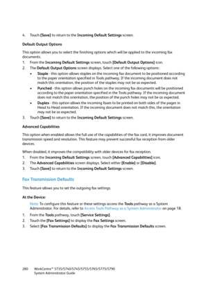 Page 280WorkCentre™ 5735/5740/5745/5755/5765/5775/5790
System Administrator Guide 280
4. Touch [Save] to return to the Incoming Default Settings screen.
Default Output Options
This option allows you to select the finishing options which will be applied to the incoming fax 
documents.
1. From the Incoming Default Settings screen, touch [Default Output Options] icon.
2. The Default Output Options screen displays. Select one of the following options:
•Staple - this option allows staples on the incoming fax document...
