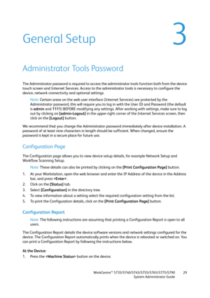 Page 29WorkCentre™ 5735/5740/5745/5755/5765/5775/5790
System Administrator Guide29
3General Setup
Administrator Tools Password
The Administrator password is required to access the administrator tools function both from the device 
touch screen and Internet Services. Access to the administrator tools is necessary to configure the 
device, network connectivity and optional settings.
Note:Certain areas on the web user interface (Internet Services) are protected by the 
Administrator password, this will require you...