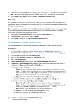 Page 282WorkCentre™ 5735/5740/5745/5755/5765/5775/5790
System Administrator Guide 282
2. The Transmission Header Text screen displays. Touch the type-in region for Transmission Header 
Text. Use the on-screen keyboard to type the text strings. Up to 30 characters can be entered.
3. Touch [Save], then [Save] to return to the Fax Transmission Defaults screen.
Batch Send
The Batch Send feature allows multiple fax jobs to be sent to the same destination during the same 
transmission session. This reduces the...