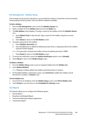 Page 283WorkCentre™ 5735/5740/5745/5755/5765/5775/5790
System Administrator Guide283
File Management - Mailbox Setup
A fax received can be stored on the device or on a remote fax machine. A stored fax can be accessed by 
remote polling and then printed. There are 200 fax mailboxes available.
To Edit a Mailbox
1. From the File Management screen, touch the [Mailbox Setup] icon.
2. Select a mailbox from the Mailbox List and touch the [Edit] icon.
3. The Edit Mailbox screen displays. To assign a name for the...