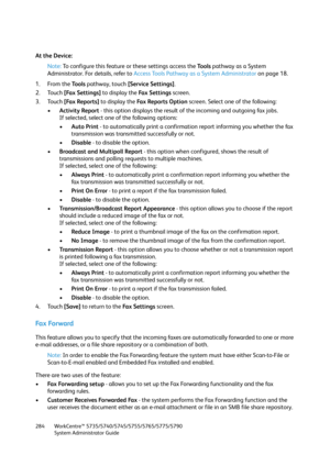 Page 284WorkCentre™ 5735/5740/5745/5755/5765/5775/5790
System Administrator Guide 284
At the Device:
Note:To configure this feature or these settings access the Tools pathway as a System 
Administrator. For details, refer to Access Tools Pathway as a System Administrator on page 18.
1. From the To o l s pathway, touch [Service Settings].
2. Touch [Fax Settings] to display the Fa x  S e t t i n g s screen.
3. Touch [Fax Reports] to display the Fa x  Re p o r t s  O p t i o n  screen. Select one of the following:...