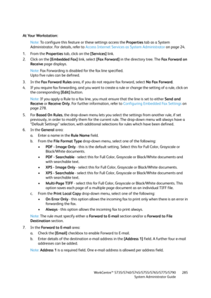Page 285WorkCentre™ 5735/5740/5745/5755/5765/5775/5790
System Administrator Guide285
At Your Workstation:
Note:To configure this feature or these settings access the Properties tab as a System 
Administrator. For details, refer to Access Internet Services as System Administrator on page 24.
1. From the Properties tab, click on the [Services] link.
2. Click on the [Embedded Fax] link, select [Fax Forward] in the directory tree. The Fa x  Fo r wa rd  o n  
Receive page displays.
Note:Fax Forwarding is disabled for...