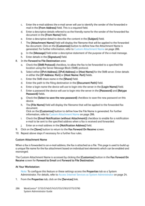 Page 286WorkCentre™ 5735/5740/5745/5755/5765/5775/5790
System Administrator Guide 286
c. Enter the e-mail address the e-mail server will use to identify the sender of the forwarded e-
mail in the [From Address] field. This is a required field.
d. Enter a descriptive details referred to as the friendly name for the sender of the forwarded fax 
document in the [From Name] field.
e. Enter a descriptive detail to describe the content in the [Subject] field.
f. The [Attachment Name] field will display the filename...