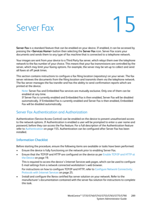 Page 289WorkCentre™ 5735/5740/5745/5755/5765/5775/5790
System Administrator Guide289
15Server Fax
Server Fax is a standard feature that can be enabled on your device. If enabled, it can be accessed by 
pressing the  button then selecting the Server Fax icon. Server Fax scans your 
documents and sends them to any type of fax machine that is connected to a telephone network.
Your images are sent from your device to a Third Party fax server, which relays them over the telephone 
network to the fax number of your...