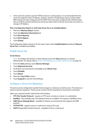 Page 290WorkCentre™ 5735/5740/5745/5755/5765/5775/5790
System Administrator Guide 290
• If the server fax solution uses the TCP/IP protocol to communicate, it is recommended that the 
server be assigned a static IP Address. However, dynamic IP Addressing may be used provided 
DNS settings are fully configured and the DHCP server has been configured with sufficient lease 
time so that the normal maintenance and service down times of the fax server does not result in a 
change in IP Address.
Print a Configuration...