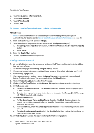 Page 30Administrator Tools Password
WorkCentre™ 5735/5740/5745/5755/5765/5775/5790
System Administrator Guide 30
2. Touch the [Machine Information] tab.
3. Touch [Print Reports]. 
4. Touch [Print Report].
5. Touch [Close].
To Prevent the Configuration Report to Print at Power On
At the Device:
Note:To configure this feature or these settings access the Tools pathway as a System 
Administrator. For details, refer to Access Tools Pathway as a System Administrator on page 18.
1. From To o l s pathway, touch...