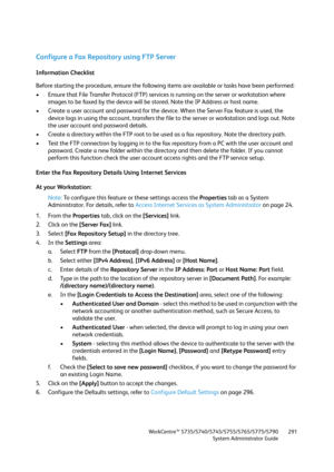 Page 291WorkCentre™ 5735/5740/5745/5755/5765/5775/5790
System Administrator Guide291
Configure a Fax Repository using FTP Server
Information Checklist
Before starting the procedure, ensure the following items are available or tasks have been performed:
• Ensure that File Transfer Protocol (FTP) services is running on the server or workstation where 
images to be faxed by the device will be stored. Note the IP Address or host name.
• Create a user account and password for the device. When the Server Fax feature...