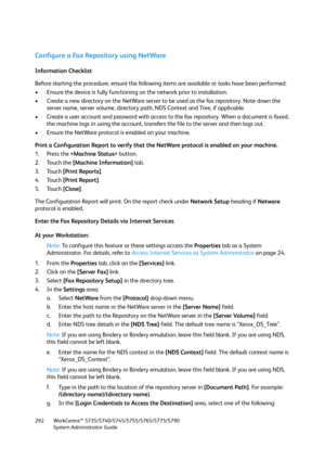 Page 292WorkCentre™ 5735/5740/5745/5755/5765/5775/5790
System Administrator Guide 292
Configure a Fax Repository using NetWare
Information Checklist
Before starting the procedure, ensure the following items are available or tasks have been performed:
• Ensure the device is fully functioning on the network prior to installation.
• Create a new directory on the NetWare server to be used as the fax repository. Note down the 
server name, server volume, directory path, NDS Context and Tree, if applicable.
• Create a...