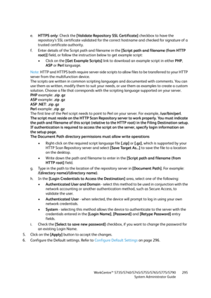 Page 295WorkCentre™ 5735/5740/5745/5755/5765/5775/5790
System Administrator Guide295
e.HTTPS only: Check the [Validate Repository SSL Certificate] checkbox to have the 
repository’s SSL certificate validated for the correct hostname and checked for signature of a 
trusted certificate authority.
f. Enter details of the Script path and filename in the [Script path and filename (from HTTP 
root)] field, or follow the instruction below to get example script:
• Click on the [Get Example Scripts] link to download an...