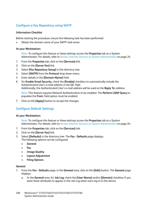 Page 296WorkCentre™ 5735/5740/5745/5755/5765/5775/5790
System Administrator Guide 296
Configure a Fax Repository using SMTP
Information Checklist
Before starting the procedure, ensure the following task has been performed:
• Obtain the domain name of your SMTP mail server.
At your Workstation:
Note:To configure this feature or these settings access the Properties tab as a System 
Administrator. For details, refer to Access Internet Services as System Administrator on page 24.
1. From the Properties tab, click on...