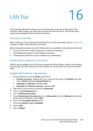 Page 299WorkCentre™ 5735/5740/5745/5755/5765/5775/5790
System Administrator Guide299
16LAN Fax
LAN (Local Area Network) Fax allows users to send documents to fax devices directly from their 
computers. When enabled, users select the Fax option from their Print Driver. The LAN fax option 
requires the Embedded Fax Kit to be fitted to the device.
Information Checklist
Make sure that you have configured the Embedded Fax. For further information, refer to Embedded Fax 
on page 271 before continuing with this...