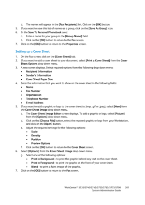 Page 301WorkCentre™ 5735/5740/5745/5755/5765/5775/5790
System Administrator Guide301
d. The names will appear in the [Fax Recipients] list. Click on the [OK] button.
5. If you want to save this list of names as a group, click on the [Save As Group] icon.
6. In the Save To Personal Phonebook area:
a. Enter a name for your group in the [Group Name] field.
b. Click on the [OK] button to return to the Fa x screen.
7. Click on the [OK] button to return to the Properties screen.
Setting up a Cover Sheet
1. On the Fax...