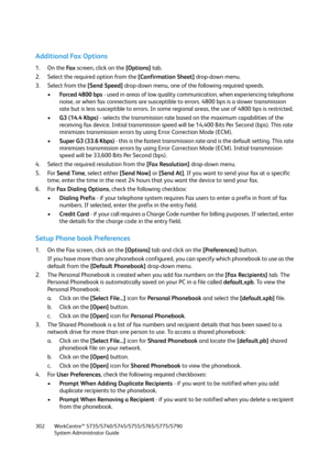 Page 302WorkCentre™ 5735/5740/5745/5755/5765/5775/5790
System Administrator Guide 302
Additional Fax Options
1. On the Fa x screen, click on the [Options] tab.
2. Select the required option from the [Confirmation Sheet] drop-down menu.
3. Select from the [Send Speed] drop-down menu, one of the following required speeds.
•Forced 4800 bps - used in areas of low quality communication, when experiencing telephone 
noise, or when fax connections are susceptible to errors. 4800 bps is a slower transmission 
rate but...