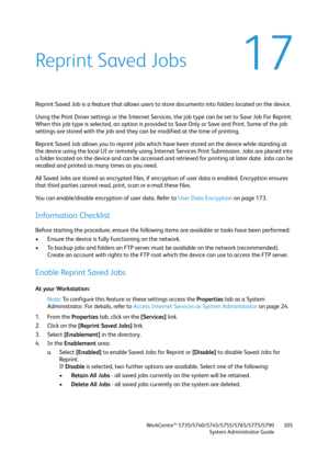 Page 305WorkCentre™ 5735/5740/5745/5755/5765/5775/5790
System Administrator Guide305
17Reprint Saved Jobs
Reprint Saved Job is a feature that allows users to store documents into folders located on the device.
Using the Print Driver settings or the Internet Services, the job type can be set to Save Job For Reprint. 
When this job type is selected, an option is provided to Save Only or Save and Print. Some of the job 
settings are stored with the job and they can be modified at the time of printing.
Reprint Saved...