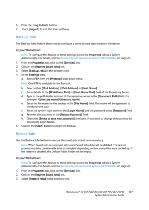 Page 307WorkCentre™ 5735/5740/5745/5755/5765/5775/5790
System Administrator Guide307
6. Press the  button.
7. Touch [Logout] to exit the Tools pathway.
Back-up Jobs
The Back-up Jobs feature allows you to configure a server to save jobs stored on the device.
At your Workstation:
Note:To configure this feature or these settings access the Properties tab as a System 
Administrator. For details, refer to Access Internet Services as System Administrator on page 24.
1. From the Properties tab, click on the [Services]...