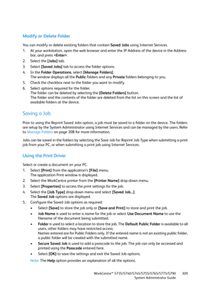 Page 309WorkCentre™ 5735/5740/5745/5755/5765/5775/5790
System Administrator Guide309
Modify or Delete Folder
You can modify or delete existing folders that contain Saved Jobs using Internet Services.
1. At your workstation, open the web browser and enter the IP Address of the device in the Address 
bar, and press .
2. Select the [Jobs] tab.
3. Select [Saved Jobs] tab to access the folder options.
4. In the Folder Operations, select [Manage Folders].
The window displays all the Public folders and any Private...