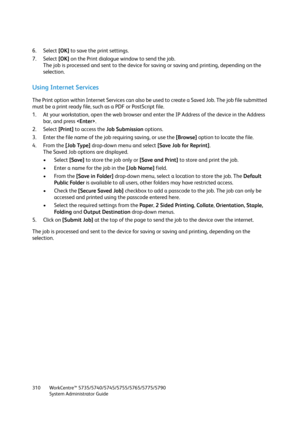 Page 310WorkCentre™ 5735/5740/5745/5755/5765/5775/5790
System Administrator Guide 310
6. Select [OK] to save the print settings.
7. Select [OK] on the Print dialogue window to send the job.
The job is processed and sent to the device for saving or saving and printing, depending on the 
selection.
Using Internet Services
The Print option within Internet Services can also be used to create a Saved Job. The job file submitted 
must be a print ready file, such as a PDF or PostScript file.
1. At your workstation,...