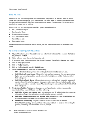 Page 32Administrator Tools Password
WorkCentre™ 5735/5740/5745/5755/5765/5775/5790
System Administrator Guide 32
Hold All Jobs
The Hold All Jobs functionality allows jobs submitted to the printer to be held in a public or private 
queue until the user releases the job at the machine. This saves paper by preventing unwanted jobs 
being printed automatically. Jobs held in a private queue require the user to use their smart card or 
user login to release jobs for printing.
The Hold All Jobs functionality does not...