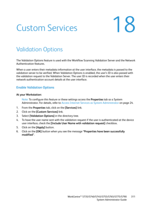 Page 311WorkCentre™ 5735/5740/5745/5755/5765/5775/5790
System Administrator Guide311
18Custom Services
Validation Options
The Validation Options feature is used with the Workflow Scanning Validation Server and the Network 
Authentication features.
When a user enters their metadata information at the user interface, the metadata is passed to the 
validation server to be verified. When Validation Options is enabled, the user’s ID is also passed with 
the validation request to the Validation Server. The user ID is...