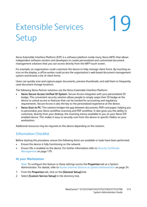 Page 313WorkCentre™ 5735/5740/5745/5755/5765/5775/5790
System Administrator Guide313
19Extensible Services 
Setup
Xerox Extensible Interface Platform (EIP) is a software platform inside many Xerox MFPs that allows 
independent software vendors and developers to create personalized and customized document 
management solutions that you can access directly from the MFP touch screen. 
For example, an organization could customize the device to help manage client forms. By touching an 
icon on the display, a office...