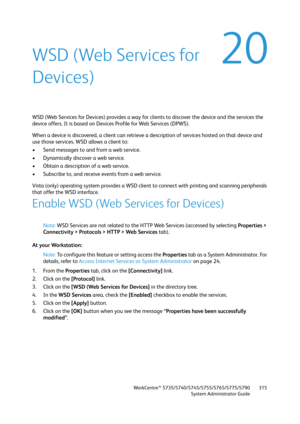 Page 315WorkCentre™ 5735/5740/5745/5755/5765/5775/5790
System Administrator Guide315
20WSD (Web Services for 
Devices)
WSD (Web Services for Devices) provides a way for clients to discover the device and the services the 
device offers. It is based on Devices Profile for Web Services (DPWS).
When a device is discovered, a client can retrieve a description of services hosted on that device and 
use those services. WSD allows a client to:
• Send messages to and from a web service.
• Dynamically discover a web...