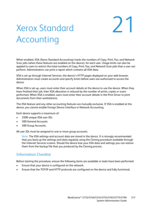 Page 317WorkCentre™ 5735/5740/5745/5755/5765/5775/5790
System Administrator Guide317
21Xerox Standard 
Accounting
When enabled, XSA (Xerox Standard Accounting) tracks the numbers of Copy, Print, Fax, and Network 
Scan jobs (when these features are enabled on the device), for each user. Usage limits can also be 
applied to users to restrict the total numbers of Copy, Print, Fax, and Network Scan jobs that a user can 
perform. Administrators can print a report which contains all XSA data.
XSA is set up through...