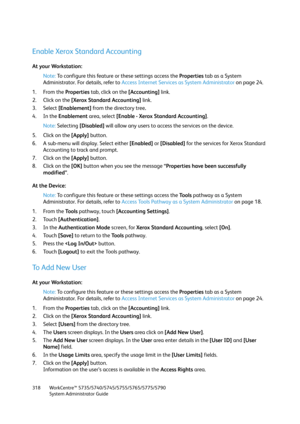 Page 318WorkCentre™ 5735/5740/5745/5755/5765/5775/5790
System Administrator Guide 318
Enable Xerox Standard Accounting
At your Workstation:
Note:To configure this feature or these settings access the Properties tab as a System 
Administrator. For details, refer to Access Internet Services as System Administrator on page 24.
1. From the Properties tab, click on the [Accounting] link.
2. Click on the [Xerox Standard Accounting] link.
3. Select [Enablement] from the directory tree.
4. In the Enablement area, select...