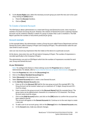 Page 319WorkCentre™ 5735/5740/5745/5755/5765/5775/5790
System Administrator Guide319
8. In the Access Rights area, select the necessary account group you want the new user to be a part 
of by clicking the [Edit] button.
a. Check the [Access] checkbox.
b. Click on [Save].
To Create a General Account
The XSA feature allows administrators to create both Group and General Accounts. Users must be a 
member of at least one Group Account. However, the creation of General Accounts is optional. General 
Accounts can be...