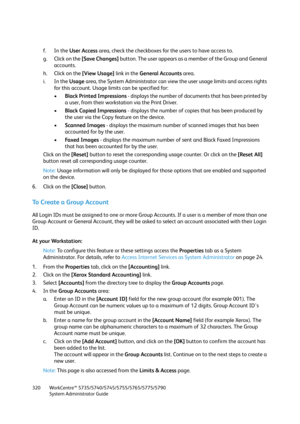Page 320WorkCentre™ 5735/5740/5745/5755/5765/5775/5790
System Administrator Guide 320
f. In the User Access area, check the checkboxes for the users to have access to.
g. Click on the [Save Changes] button. The user appears as a member of the Group and General 
accounts.
h. Click on the [View Usage] link in the General Accounts area.
i. In the Usage area, the System Administrator can view the user usage limits and access rights 
for this account. Usage limits can be specified for:
•Black Printed Impressions -...