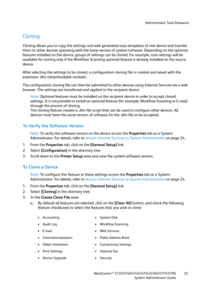 Page 33Administrator Tools Password
WorkCentre™ 5735/5740/5745/5755/5765/5775/5790
System Administrator Guide33
Cloning
Cloning allows you to copy the settings and web generated scan templates of one device and transfer 
them to other devices operating with the same version of system software. Depending on the optional 
features installed on the device, groups of settings can be cloned. For example, scan settings will be 
available for cloning only if the Workflow Scanning optional feature is already installed...